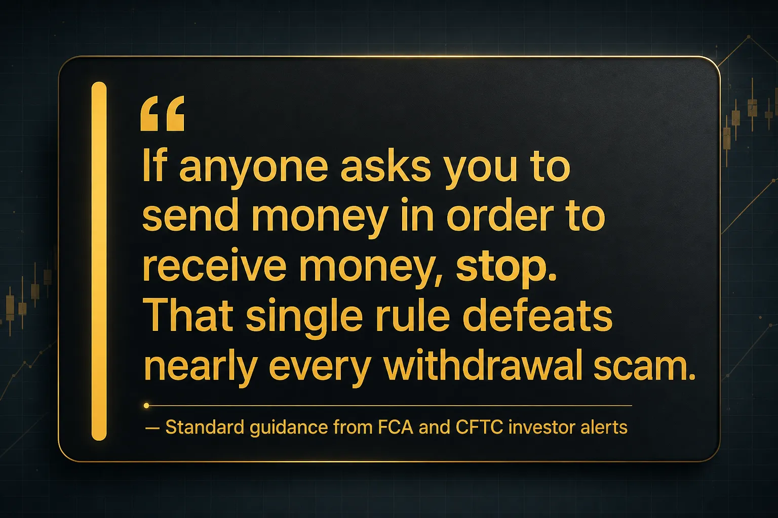 Key insight: If anyone asks you to send money in order to receive money, stop. That single rule defeats nearly every withdrawal scam., Standard guidance from FCA and CFTC investor alerts